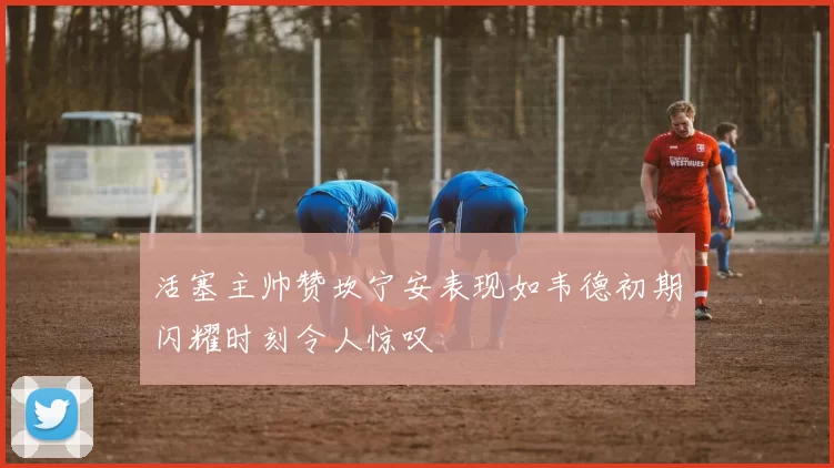 活塞主帅赞坎宁安表现如韦德初期闪耀时刻令人惊叹