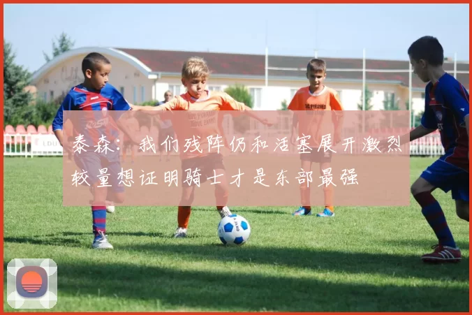 泰森：我们残阵仍和活塞展开激烈较量想证明骑士才是东部最强