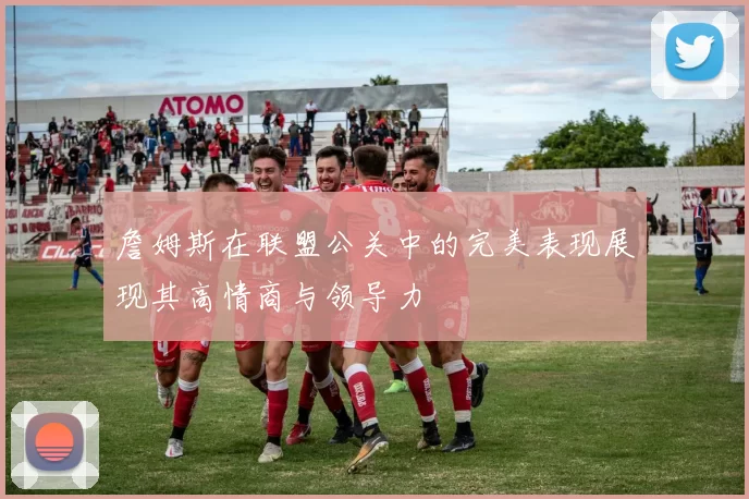 詹姆斯在联盟公关中的完美表现展现其高情商与领导力