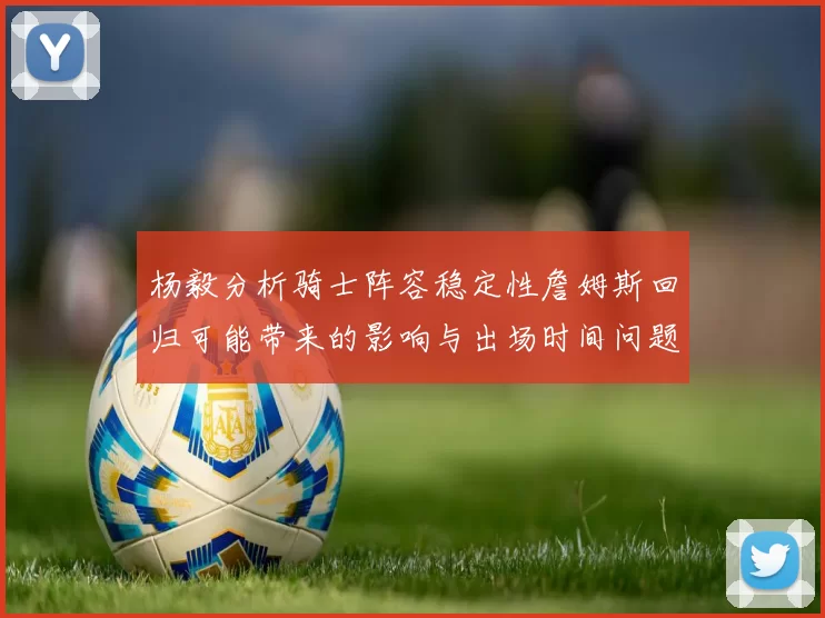 杨毅分析骑士阵容稳定性詹姆斯回归可能带来的影响与出场时间问题