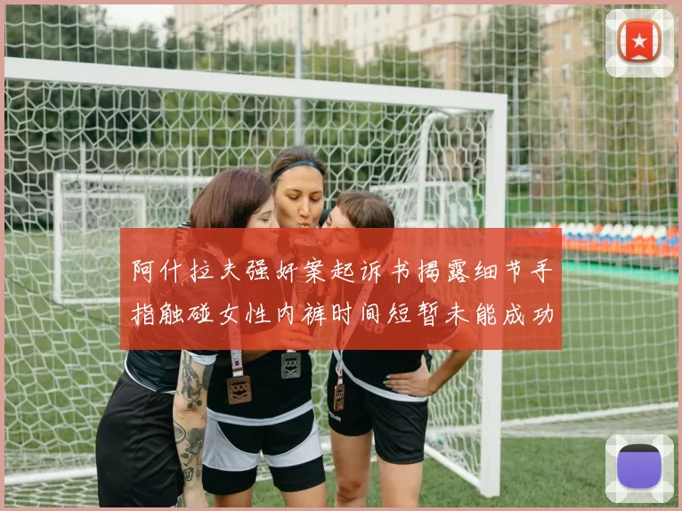 阿什拉夫强奸案起诉书揭露细节手指触碰女性内裤时间短暂未能成功挣脱
