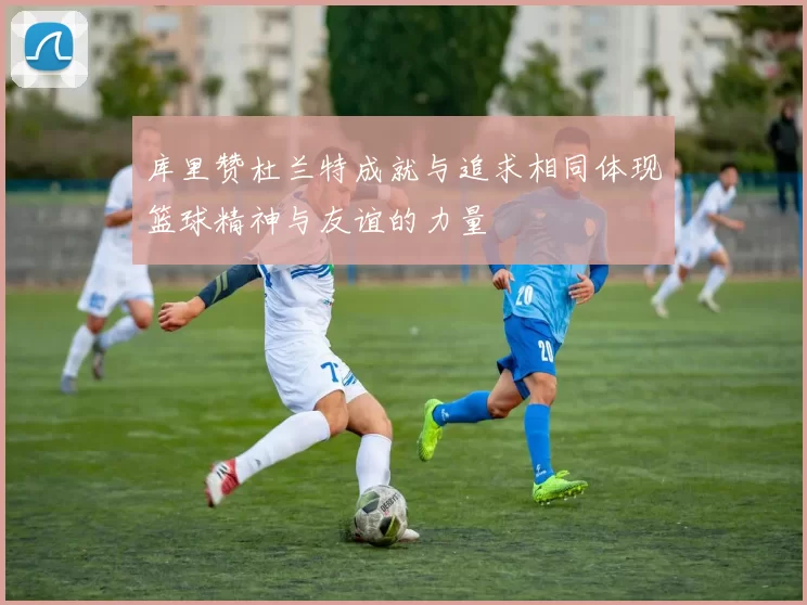库里赞杜兰特成就与追求相同体现篮球精神与友谊的力量