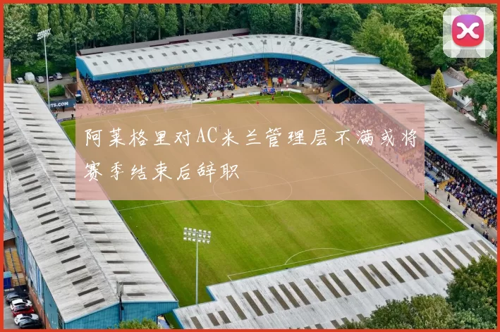 阿莱格里对AC米兰管理层不满或将赛季结束后辞职