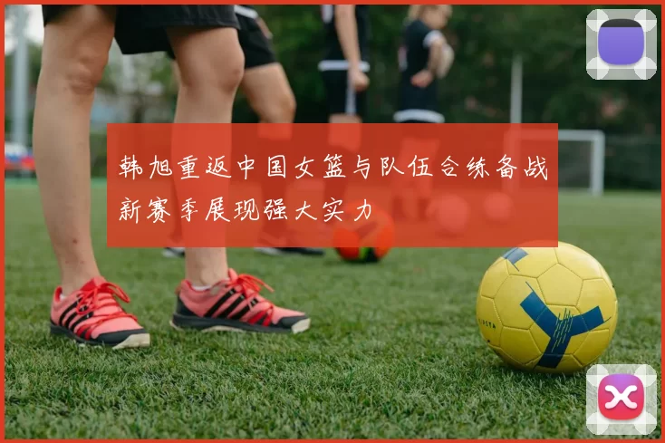 韩旭重返中国女篮与队伍合练备战新赛季展现强大实力
