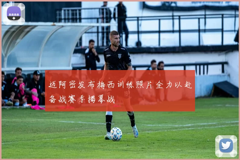 迈阿密发布梅西训练照片全力以赴备战赛季揭幕战