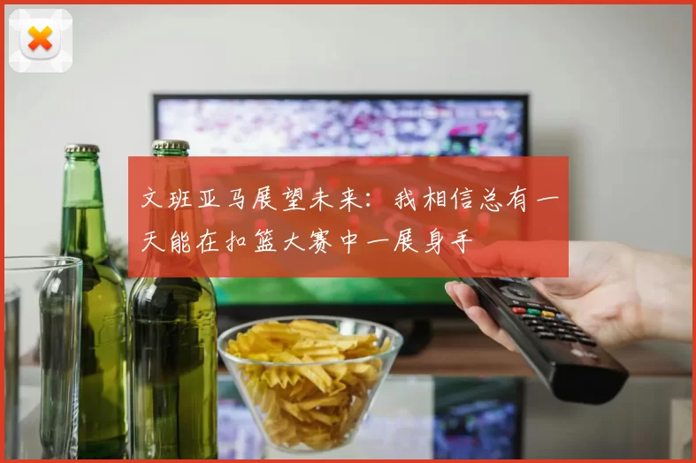 文班亚马展望未来：我相信总有一天能在扣篮大赛中一展身手
