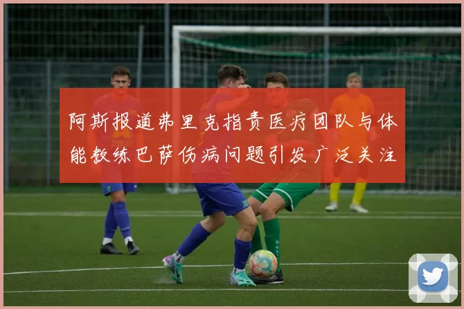 阿斯报道弗里克指责医疗团队与体能教练巴萨伤病问题引发广泛关注