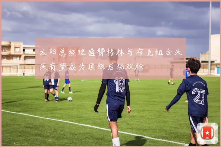 太阳总经理盛赞格林与布克组合未来有望成为顶级后场双枪