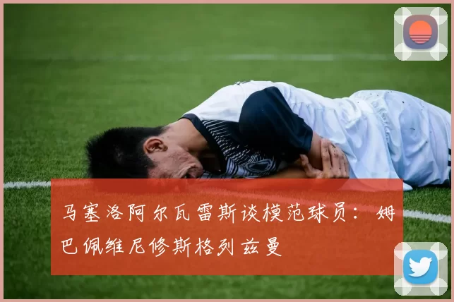 马塞洛阿尔瓦雷斯谈模范球员：姆巴佩维尼修斯格列兹曼