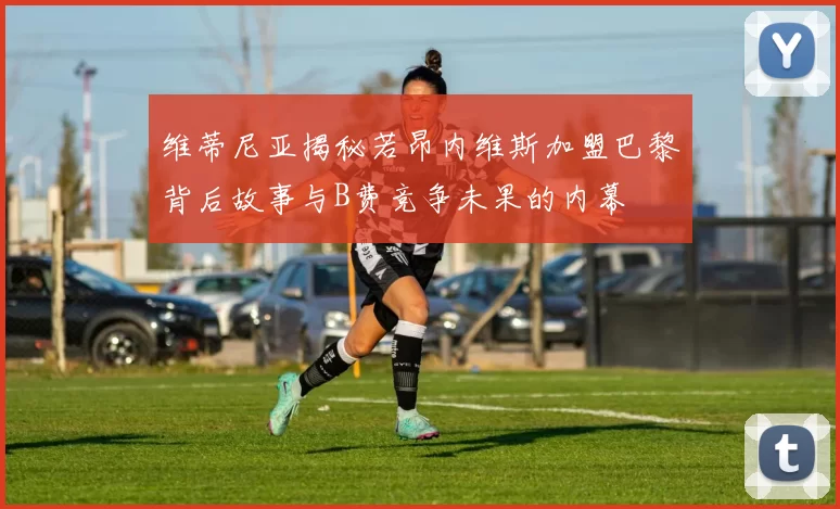 维蒂尼亚揭秘若昂内维斯加盟巴黎背后故事与B费竞争未果的内幕