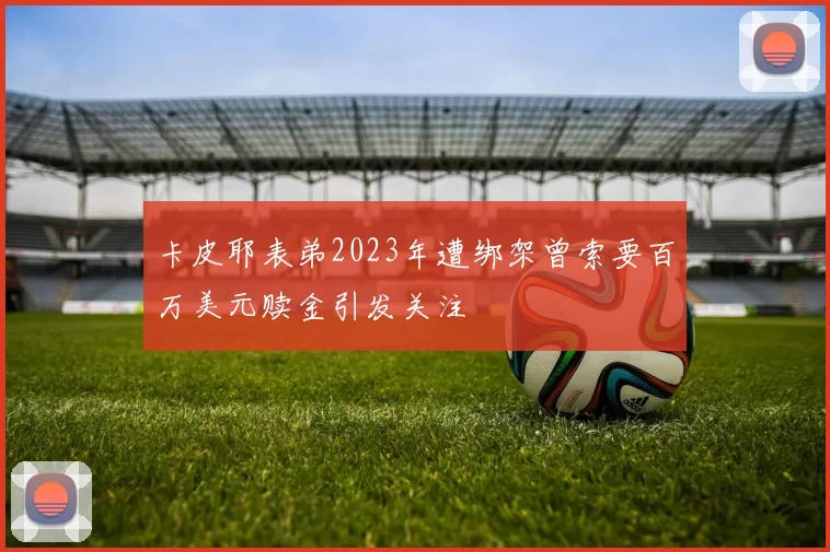 卡皮耶表弟2023年遭绑架曾索要百万美元赎金引发关注