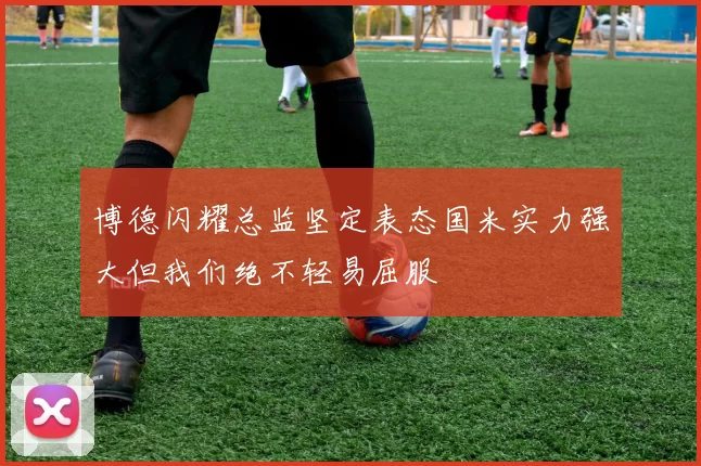 博德闪耀总监坚定表态国米实力强大但我们绝不轻易屈服
