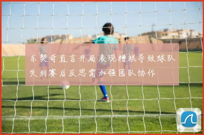 东契奇直言开局表现糟糕导致球队失利赛后反思需加强团队协作