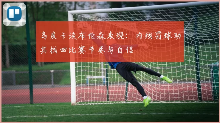 乌度卡谈布伦森表现：内线罚球助其找回比赛节奏与自信