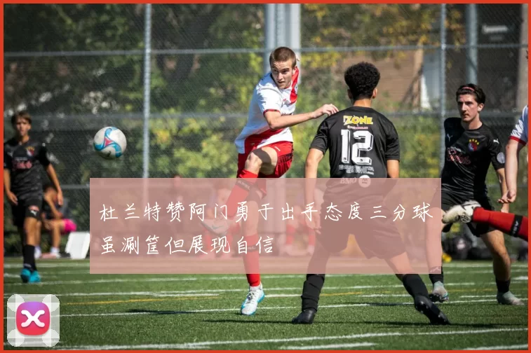 杜兰特赞阿门勇于出手态度三分球虽涮筐但展现自信