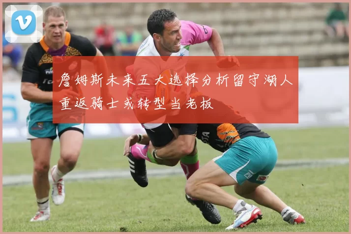 詹姆斯未来五大选择分析留守湖人重返骑士或转型当老板