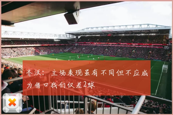 齐沃：主场表现虽有不同但不应成为借口我们仅差2球