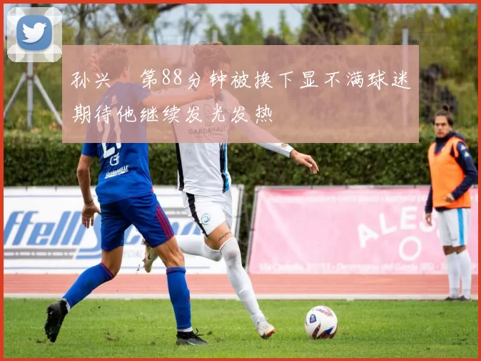 孙兴慜第88分钟被换下显不满球迷期待他继续发光发热